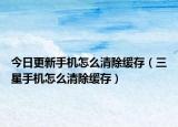 今日更新手机怎么清除缓存（三星手机怎么清除缓存）