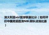 澳大利亚nbl篮球联赛比分（如何评价中国男篮胜澳NBL联队这场比赛）