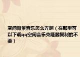 空间背景音乐怎么弄啊（在那里可以下载qq空间音乐克隆器复制的不要）
