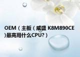 OEM（主板 ( 威盛 K8M890CE )最高用什么CPU?）