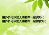 拼多多可以加入购物车一起买吗（拼多多可以加入购物车一起付款吗）