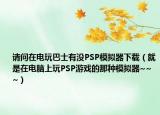 请问在电玩巴士有没PSP模拟器下载（就是在电脑上玩PSP游戏的那种模拟器~~~）