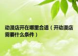 动漫店开在哪里合适（开动漫店需要什么条件）