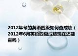 2012年考的英语四级如何查成绩（2012年6月英语四级成绩现在还能查吗）