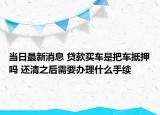 当日最新消息 贷款买车是把车抵押吗 还清之后需要办理什么手续