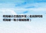 柯南被小兰抱在怀里（名侦探柯南柯南被一堆小姐姐抱着）