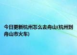 今日更新杭州怎么去舟山(杭州到舟山市火车)