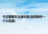 今日更新怎么做玩具(如何制作一个小玩具)