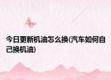 今日更新机油怎么换(汽车如何自己换机油)