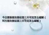 今日更新朋友圈设置三天可见怎么破解（对方朋友圈设置三天可见怎么破解）