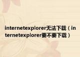 internetexplorer无法下载（internetexplorer要不要下载）