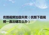 优酷视频加载失败（优酷下载视频一直出错怎么办）