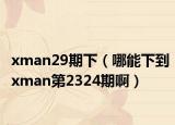 xman29期下（哪能下到xman第2324期啊）