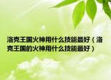 洛克王国火神用什么技能最好（洛克王国的火神用什么技能最好）