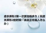 虐杀原形2第一次要加载多久（玩虐杀原形2的时候一直是正在载入怎么办）