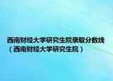 西南财经大学研究生院录取分数线（西南财经大学研究生院）