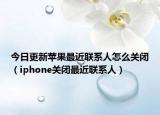 今日更新苹果最近联系人怎么关闭（iphone关闭最近联系人）