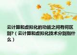 云计算和虚拟化的功能之间有何区别?（云计算和虚拟化技术分别指什么）