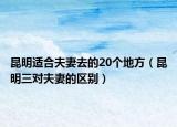 昆明适合夫妻去的20个地方（昆明三对夫妻的区别）