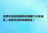 北京天坛医院新院区离哪个火车站近（北京天坛医院新院区）