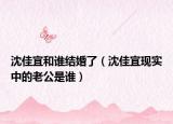 沈佳宜和谁结婚了（沈佳宜现实中的老公是谁）