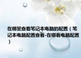 在哪里查看笔记本电脑的配置（笔记本电脑配置查看-在哪看电脑配置）