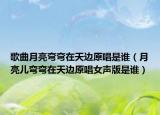歌曲月亮弯弯在天边原唱是谁（月亮儿弯弯在天边原唱女声版是谁）