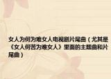 女人为何为难女人电视剧片尾曲（尤其是《女人何苦为难女人》里面的主题曲和片尾曲）