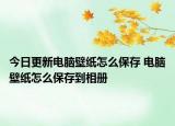 今日更新电脑壁纸怎么保存 电脑壁纸怎么保存到相册