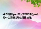 今日更新ipad怎么清理垃圾(ipad用什么清理垃圾软件比较好)