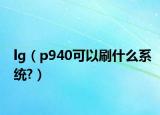 lg（p940可以刷什么系统?）