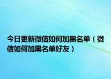 今日更新微信如何加黑名单（微信如何加黑名单好友）