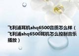 飞利浦耳机shq6500音质怎么样（飞利浦shq6500耳机怎么控制音乐播放）