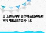 当日最新消息 房贷电话回访是初审吗 电话回访会问什么