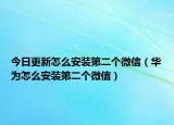 今日更新怎么安装第二个微信（华为怎么安装第二个微信）