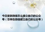 今日更新微信怎么建立自己的公众号（怎样在微信建立自己的公众号）