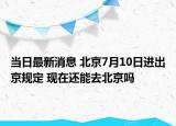 当日最新消息 北京7月10日进出京规定 现在还能去北京吗