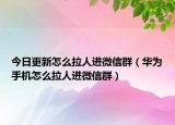 今日更新怎么拉人进微信群（华为手机怎么拉人进微信群）