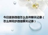 今日更新微信怎么合并聊天记录（怎么样同步微信聊天记录）