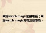 荣耀watch magic能接电话（荣耀watch magic充电注意事项）