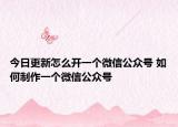 今日更新怎么开一个微信公众号 如何制作一个微信公众号