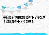 今日更新苹果微信更新不了怎么办（微信更新不了怎么办）