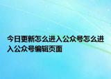 今日更新怎么进入公众号怎么进入公众号编辑页面
