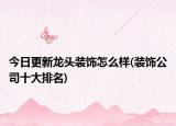 今日更新龙头装饰怎么样(装饰公司十大排名)