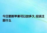 今日更新苹果可以放多久 应该注意什么