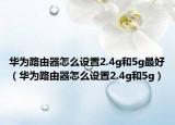 华为路由器怎么设置2.4g和5g最好（华为路由器怎么设置2.4g和5g）