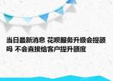 当日最新消息 花呗服务升级会提额吗 不会直接给客户提升额度