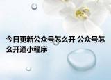 今日更新公众号怎么开 公众号怎么开通小程序