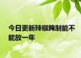 今日更新辣椒腌制能不能放一年