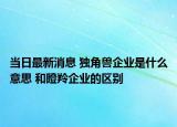 当日最新消息 独角兽企业是什么意思 和瞪羚企业的区别